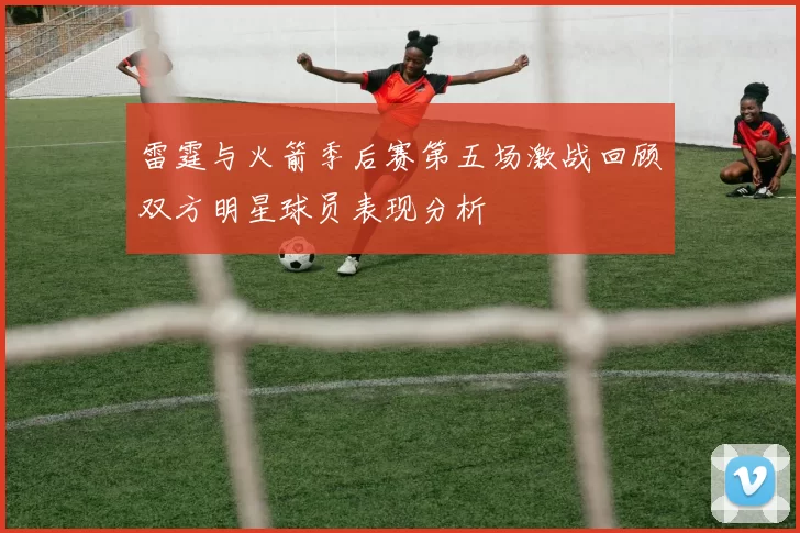 雷霆与火箭季后赛第五场激战回顾双方明星球员表现分析