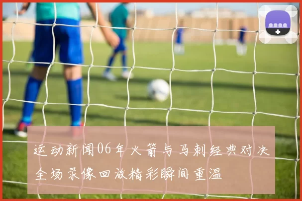 运动新闻06年火箭与马刺经典对决全场录像回放精彩瞬间重温