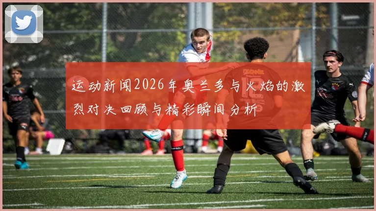 运动新闻2026年奥兰多与火焰的激烈对决回顾与精彩瞬间分析