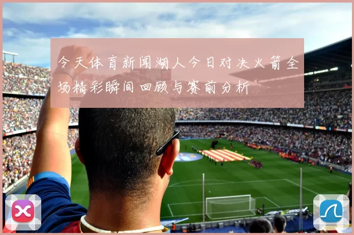 今天体育新闻湖人今日对决火箭全场精彩瞬间回顾与赛前分析