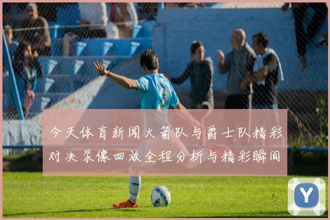 今天体育新闻火箭队与爵士队精彩对决录像回放全程分析与精彩瞬间回顾